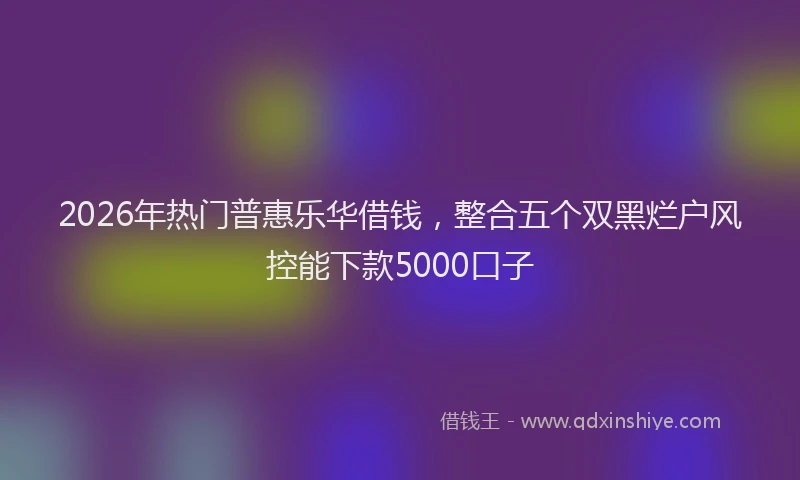 2026年热门普惠乐华借钱，整合五个双黑烂户风控能下款5000口子