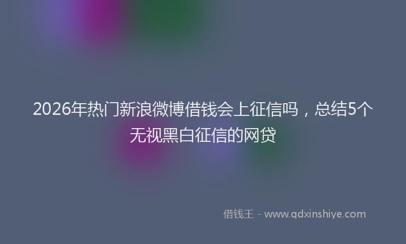 2026年热门新浪微博借钱会上征信吗，总结5个无视黑白征信的网贷