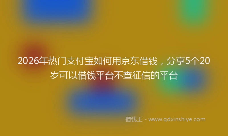 2026年热门支付宝如何用京东借钱，分享5个20岁可以借钱平台不查征信的平台