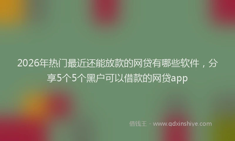 2026年热门最近还能放款的网贷有哪些软件，分享5个5个黑户可以借款的网贷app