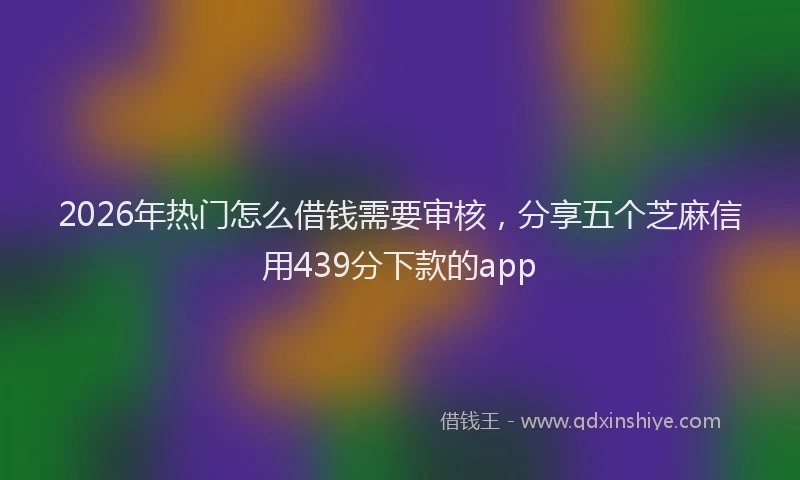 2026年热门怎么借钱需要审核,分享五个芝麻信用439分下款的app