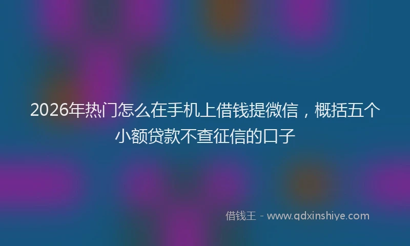 2026年热门怎么在手机上借钱提微信，概括五个小额贷款不查征信的口子