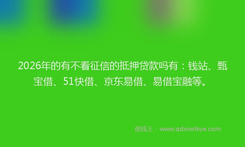 2026年的有不看征信的抵押贷款吗有：钱站、甄宝借、51快借、京东易借、易借宝融等。