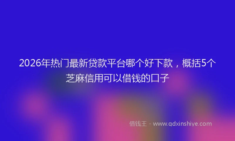 2026年热门最新贷款平台哪个好下款，概括5个芝麻信用可以借钱的口子