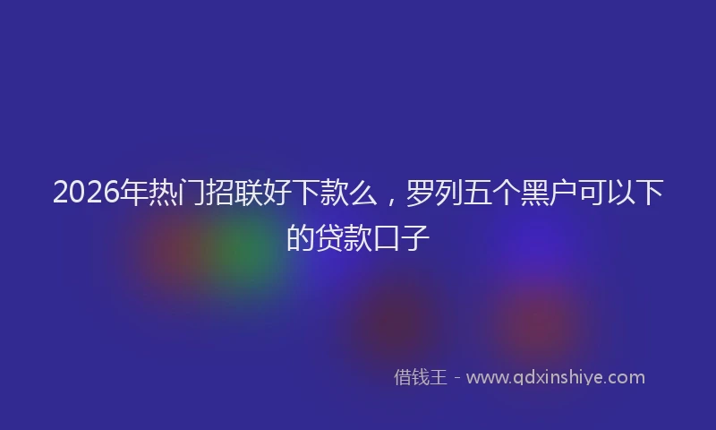 2026年热门招联好下款么，罗列五个黑户可以下的贷款口子