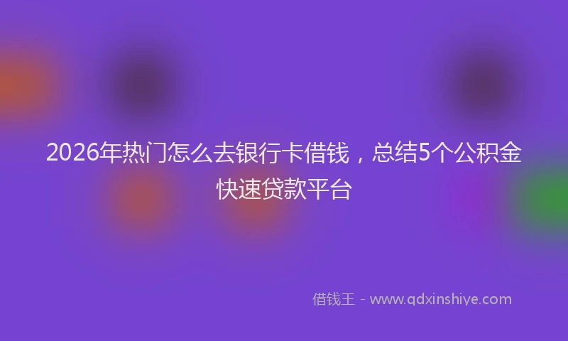 2026年热门怎么去银行卡借钱，总结5个公积金快速贷款平台