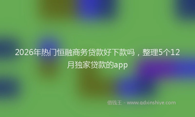 2026年热门恒融商务贷款好下款吗，整理5个12月独家贷款的app