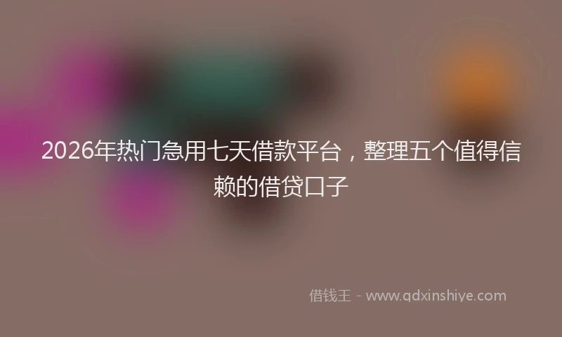 2026年热门急用七天借款平台，整理五个值得信赖的借贷口子