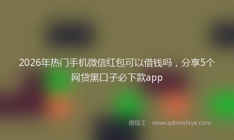 2026年热门手机微信红包可以借钱吗，分享5个网贷黑口子必下款app