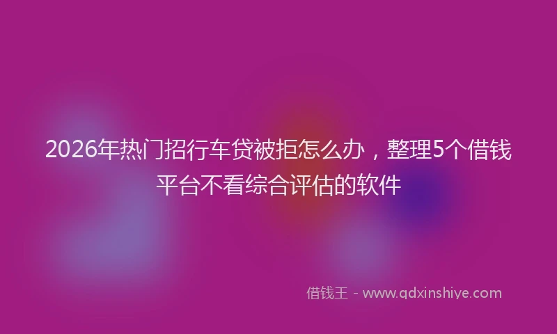 2026年热门招行车贷被拒怎么办，整理5个借钱平台不看综合评估的软件