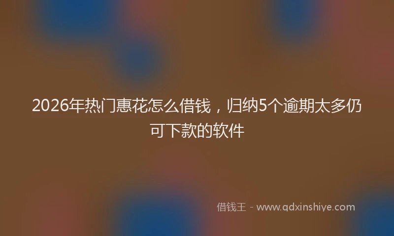 2026年热门惠花怎么借钱，归纳5个逾期太多仍可下款的软件