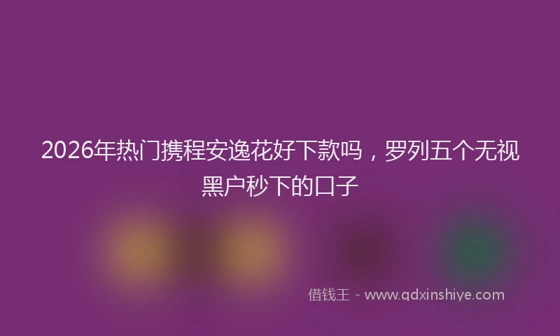 2026年热门携程安逸花好下款吗，罗列五个无视黑户秒下的口子