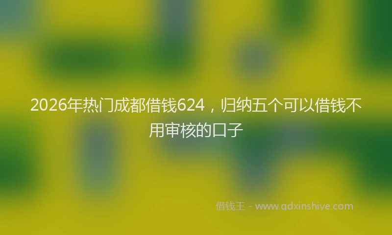 2026年热门成都借钱624，归纳五个可以借钱不用审核的口子