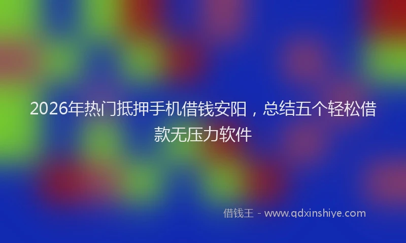 2026年热门抵押手机借钱安阳，总结五个轻松借款无压力软件