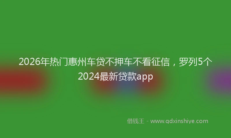 2026年热门惠州车贷不押车不看征信，罗列5个2024最新贷款app
