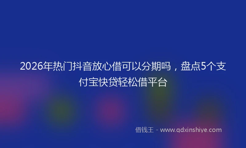 2026年热门抖音放心借可以分期吗，盘点5个支付宝快贷轻松借平台