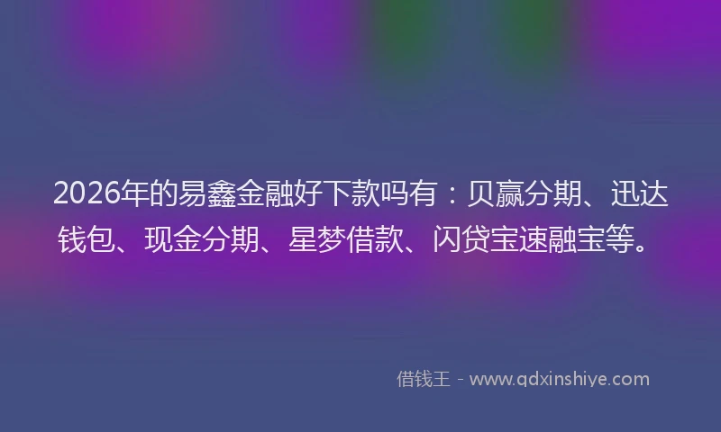 2026年的易鑫金融好下款吗有：贝赢分期、迅达钱包、现金分期、星梦借款、闪贷宝速融宝等。