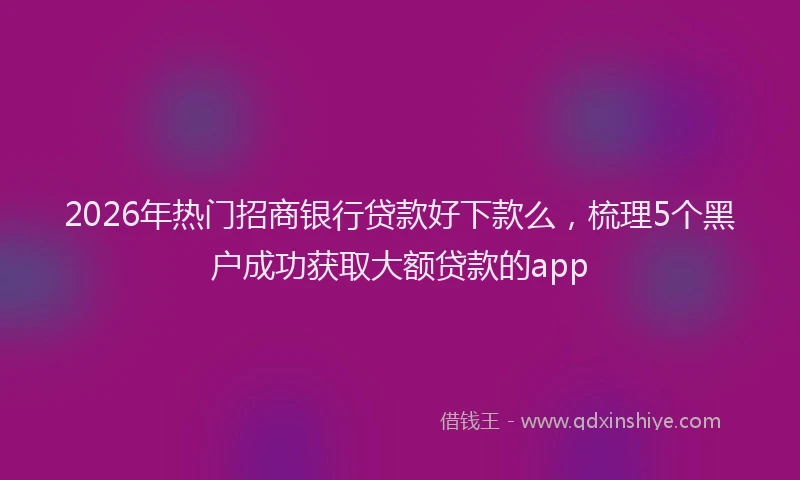 2026年热门招商银行贷款好下款么，梳理5个黑户成功获取大额贷款的app