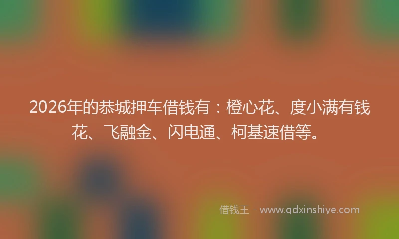 2026年的恭城押车借钱有：橙心花、度小满有钱花、飞融金、闪电通、柯基速借等。