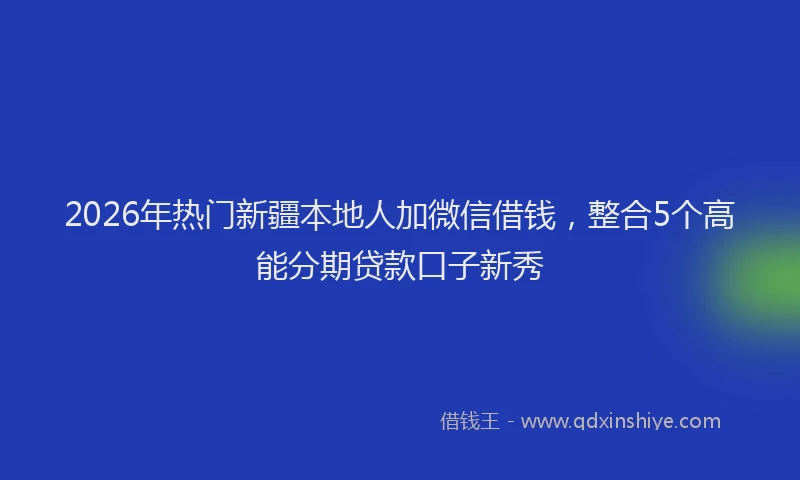 2026年热门新疆本地人加微信借钱，整合5个高能分期贷款口子新秀