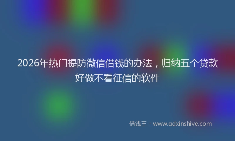 2026年热门提防微信借钱的办法，归纳五个贷款好做不看征信的软件