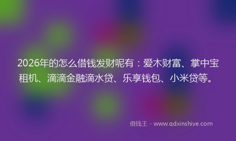 2026年的怎么借钱发财呢有：爱木财富、掌中宝租机、滴滴金融滴水贷、乐享钱包、小米贷等。