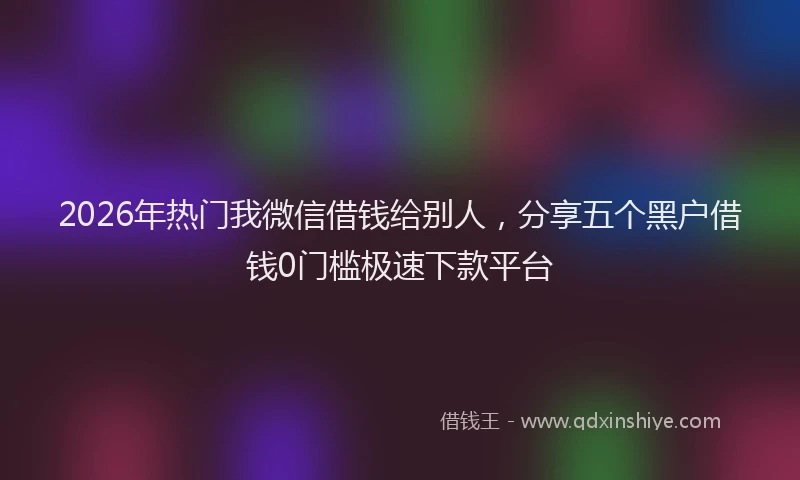 2026年热门我微信借钱给别人，分享五个黑户借钱0门槛极速下款平台