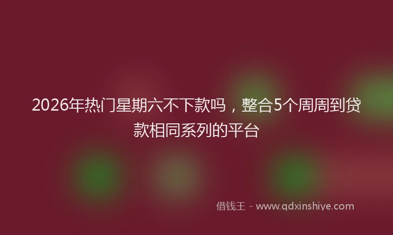 2026年热门星期六不下款吗，整合5个周周到贷款相同系列的平台