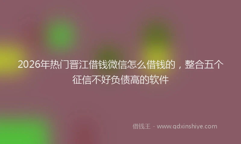 2026年热门晋江借钱微信怎么借钱的，整合五个征信不好负债高的软件