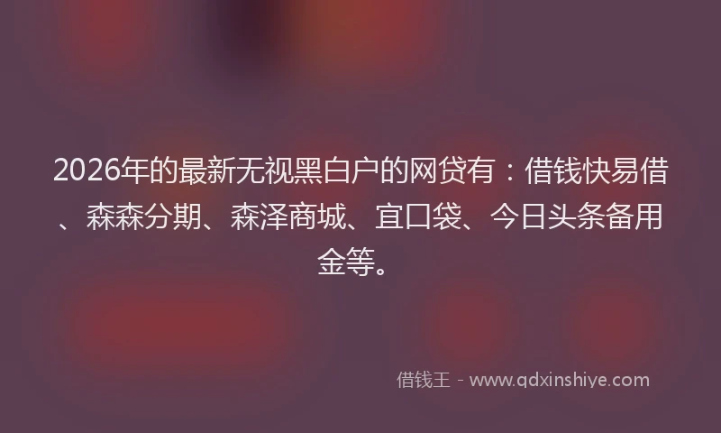 2026年的最新无视黑白户的网贷有：借钱快易借、森森分期、森泽商城、宜口袋、今日头条备用金等。