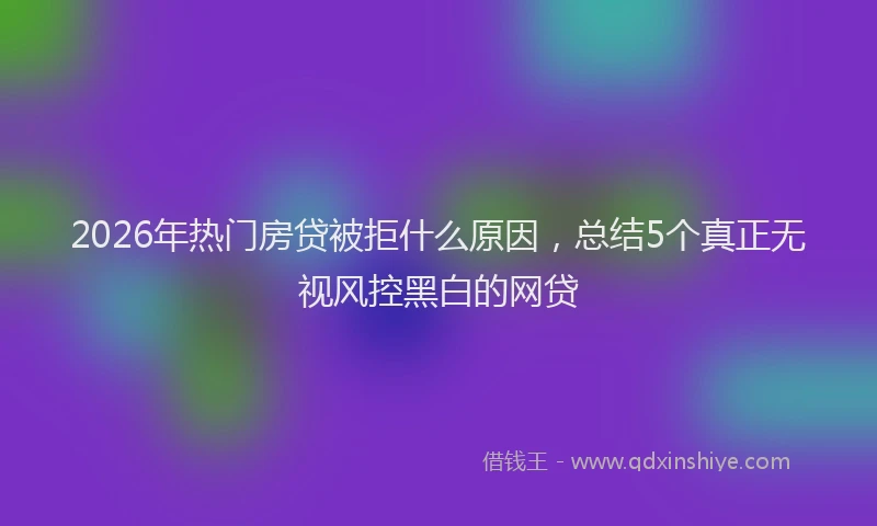 2026年热门房贷被拒什么原因，总结5个真正无视风控黑白的网贷