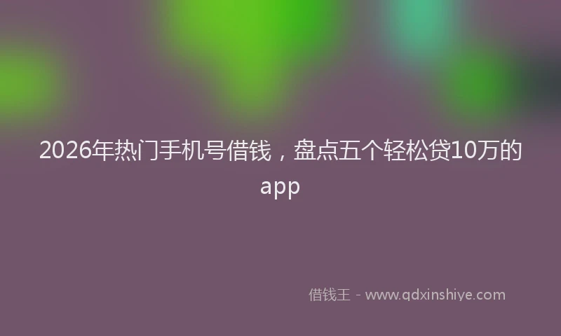 2026年热门手机号借钱，盘点五个轻松贷10万的app