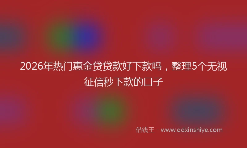 2026年热门惠金贷贷款好下款吗,整理5个无视征信秒下款的口子