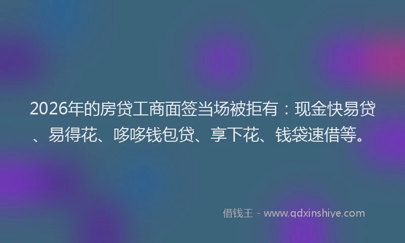 2026年的房贷工商面签当场被拒有：现金快易贷、易得花、哆哆钱包贷、享下花、钱袋速借等。