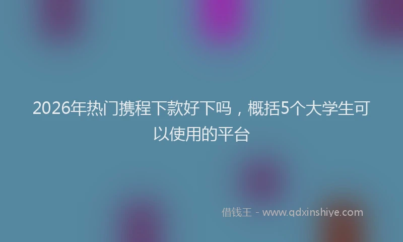 2026年热门携程下款好下吗，概括5个大学生可以使用的平台