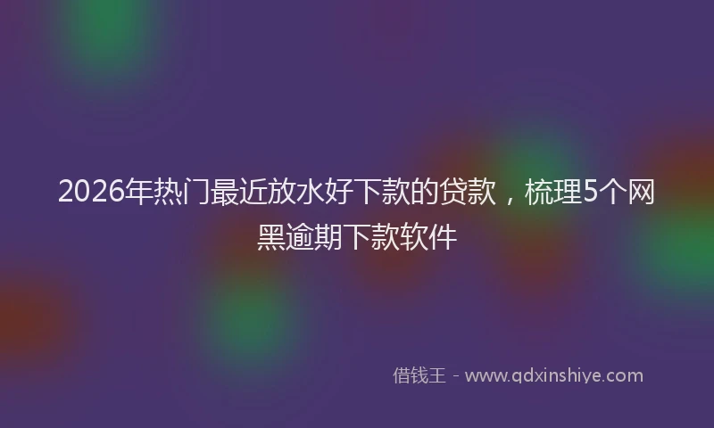 2026年热门最近放水好下款的贷款，梳理5个网黑逾期下款软件