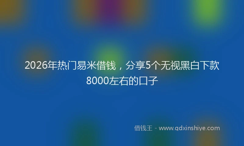 2026年热门易米借钱，分享5个无视黑白下款8000左右的口子