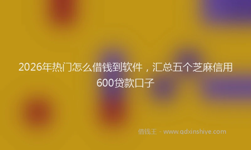 2026年热门怎么借钱到软件，汇总五个芝麻信用600贷款口子
