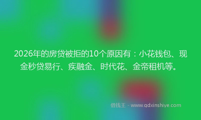 2026年的房贷被拒的10个原因有：小花钱包、现金秒贷易行、疾融金、时代花、金帝租机等。