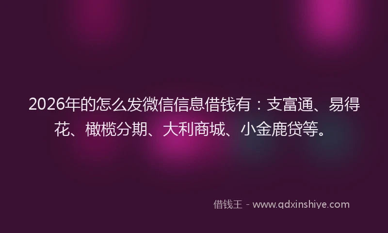 2026年的怎么发微信信息借钱有：支富通、易得花、橄榄分期、大利商城、小金鹿贷等。