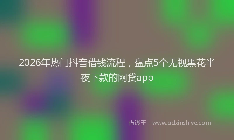 2026年热门抖音借钱流程，盘点5个无视黑花半夜下款的网贷app