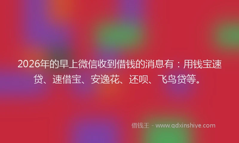 2026年的早上微信收到借钱的消息有：用钱宝速贷、速借宝、安逸花、还呗、飞鸟贷等。