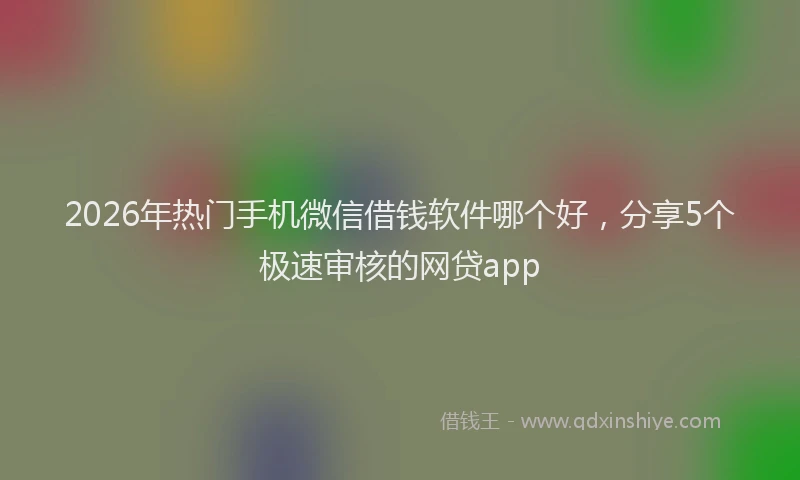 2026年热门手机微信借钱软件哪个好，分享5个极速审核的网贷app