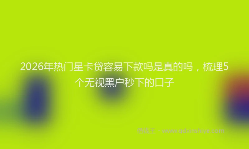 2026年热门星卡贷容易下款吗是真的吗，梳理5个无视黑户秒下的口子