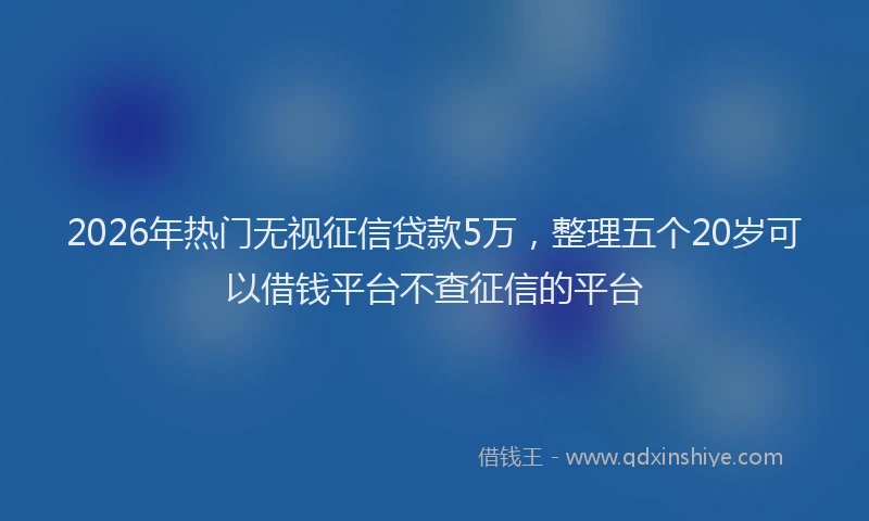 2026年热门无视征信贷款5万，整理五个20岁可以借钱平台不查征信的平台