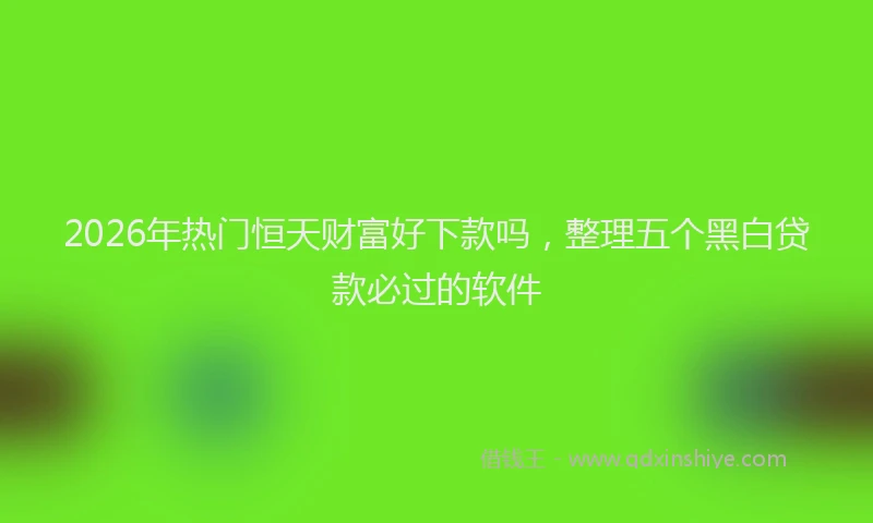 2026年热门恒天财富好下款吗，整理五个黑白贷款必过的软件