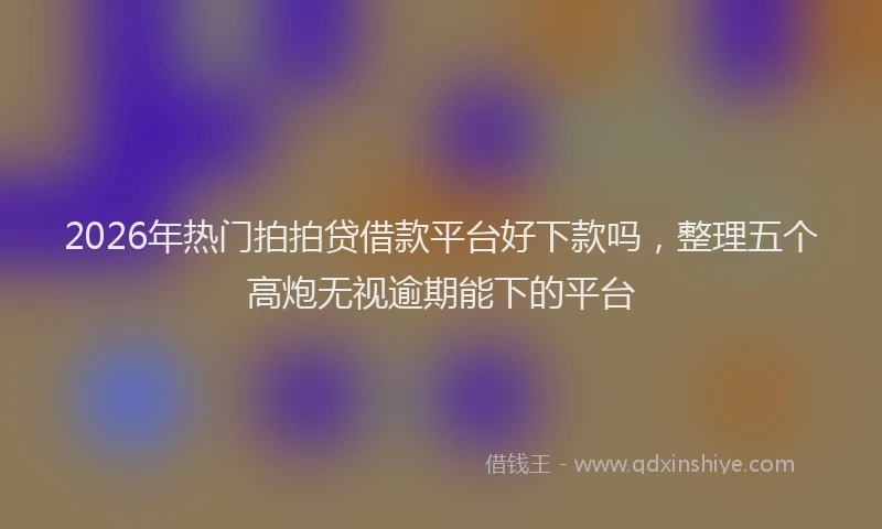 2026年热门拍拍贷借款平台好下款吗，整理五个高炮无视逾期能下的平台