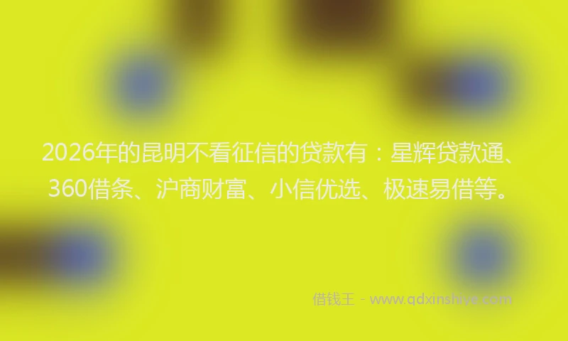 2026年的昆明不看征信的贷款有：星辉贷款通、360借条、沪商财富、小信优选、极速易借等。