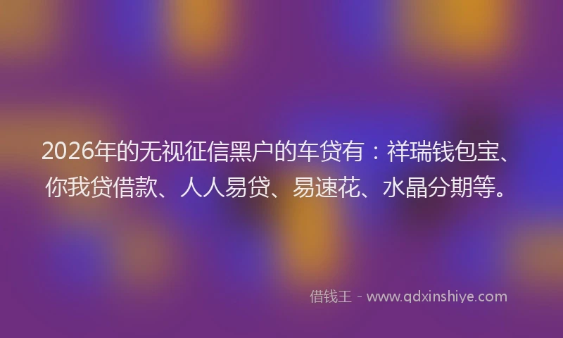 2026年的无视征信黑户的车贷有：祥瑞钱包宝、你我贷借款、人人易贷、易速花、水晶分期等。