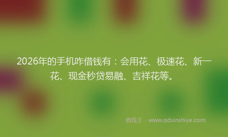 2026年的手机咋借钱有：会用花、极速花、新一花、现金秒贷易融、吉祥花等。